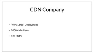 CDN Company
• “Very Large” Deployment
• 2000+ Machines
• 12+ POPs
Another “Very Large” deployment comes from a CDN Company. Unfortunately we are also still waiting on legal to release their name. They operate at a
massive scale, with over 2000 machines and over 12 points-of-presense, each which operates as a datacenter.
 