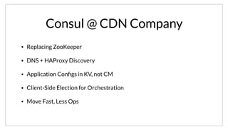 Consul @ CDN Company
• Replacing ZooKeeper
• DNS + HAProxy Discovery
• Application Conﬁgs in KV, not CM
• Client-Side Election for Orchestration
• Move Fast, Less Ops
These guys are aggressively adopting Consul and taking advantage of the features it provides. They are replacing their ZooKeeper usage. In doing so,
they are adopting DNS and HAProxy for service discovery internally. Application configuration is moving from config management tools. They are also
using Consul to manage client-side leader election in their services. For them, Consul enables them to move faster and do less ops.
 