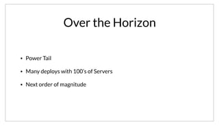 Over the Horizon
• Power Tail
• Many deploys with 100’s of Servers
• Next order of magnitude
This is just two anecdotes. There are lots of other deploys of various size, but most follow a power tail. There are many more deploys in the hundreds of
nodes scale as well. At the same time, we are actively working with some customers on testing Consul with an order of magnitude large clusters than
we’ve seen so far. Hopefully we’ll get to talk about them at the next conference!
 