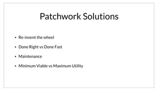 Patchwork Solutions
• Re-invent the wheel
• Done Right vs Done Fast
• Maintenance
• Minimum Viable vs Maximum Utility
Instead what we see is a patch work of different systems being glued together. This involves a lot of re-inventing the wheel, tradeoffs between doing it
something correctly or quickly. It also burdens an organization with maintaining their solution. As a result of this, most solutions are of the minimum viable
as opposed to providing the most utility possible.
 