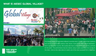 GlobalVillage
AIESECMAURITIUS
WHATISAIESECGLOBALVILLAGE?
TheGlobalVillageisafairwheredifferentcountriesshow,ontheirstandstheirtraditions
andculture.Itmayincludecustoms,food,dance,musicoranyotherculturalexpression
thatistypicalintheircountry.Weusuallyalsohaveashowwhereeachcountryperforms
forthepublic.Theperformancemaybeadance,songorgamespecifictothecountryof
theintern.ClickonthevideoabovetowatchoneofthemostsuccessfulGVinMauritius.
 