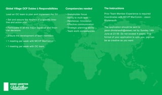 GlobalVillage
AIESECMAURITIUS
GlobalVillageOCPDuties&Responsibilities
LeadanOCteam toplanandimplementtheGV
•Setandassuretherespectofaspecifictime-
lineandactionplan
•Participateinallthemajorlogisticalandfinan-
cialdecisions
•Ensurethedevelopmentofteam members
•1meetingperweekwithMCVPMarComm
•1meetingperweekwithOCteam
Competenciesneeded TheInstructions
-Stakeholderfocus
-Abilitytomulti-task
-Resilience-Innovation
-Effectivecommunication
-Strategicplanningability
-Team workcompetencies
PriorTeam MemberExperienceisrequired
Coordinateswith:MCVPMarComm -Jason
Bholanauth.
Theapplicationshouldbesentto
jason.bholanauth@aiesec.netbySunday14thjason.bholanauth@aiesec.netbySunday14th
Juneat2359.Donotexceed4pages.The
formatofyourapplicationisuptoyou,youcan
beascreativeasyouwant.
 