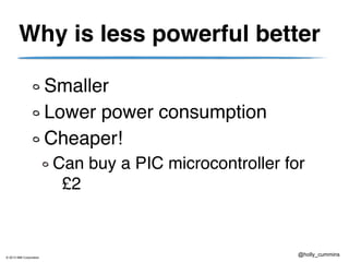 © 2013 IBM Corporation
@holly_cummins
Why is less powerful better
Smaller
Lower power consumption
Cheaper!
Can buy a PIC microcontroller for
£2
 