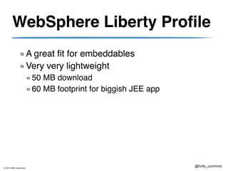 © 2013 IBM Corporation
@holly_cummins
WebSphere Liberty Profile
A great fit for embeddables
Very very lightweight
50 MB download
60 MB footprint for biggish JEE app
 