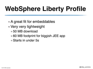 © 2013 IBM Corporation
@holly_cummins
WebSphere Liberty Profile
A great fit for embeddables
Very very lightweight
50 MB download
60 MB footprint for biggish JEE app
Starts in under 5s
 