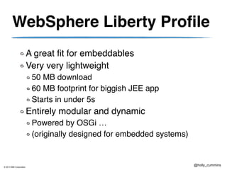 © 2013 IBM Corporation
@holly_cummins
WebSphere Liberty Profile
A great fit for embeddables
Very very lightweight
50 MB download
60 MB footprint for biggish JEE app
Starts in under 5s
Entirely modular and dynamic
Powered by OSGi …
(originally designed for embedded systems)
 