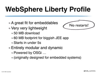 © 2013 IBM Corporation
@holly_cummins
WebSphere Liberty Profile
A great fit for embeddables
Very very lightweight
50 MB download
60 MB footprint for biggish JEE app
Starts in under 5s
Entirely modular and dynamic
Powered by OSGi …
(originally designed for embedded systems)
No restarts!
 