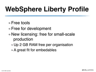 © 2013 IBM Corporation
@holly_cummins
WebSphere Liberty Profile
Free tools
Free for development
New licensing: free for small-scale
production
Up 2 GB RAM free per organisation
A great fit for embedables
 