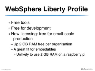 © 2013 IBM Corporation
@holly_cummins
WebSphere Liberty Profile
Free tools
Free for development
New licensing: free for small-scale
production
Up 2 GB RAM free per organisation
A great fit for embedables
Unlikely to use 2 GB RAM on a raspberry pi
 