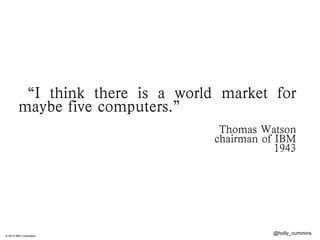 © 2013 IBM Corporation
@holly_cummins
“I think there is a world market for
maybe five computers.”
	
 	
 	
 	
Thomas Watson
chairman of IBM
1943
 