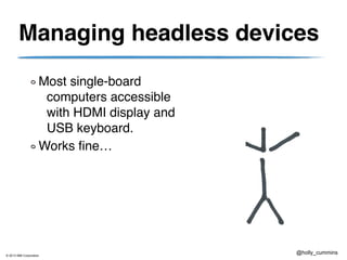 © 2013 IBM Corporation
@holly_cummins
Managing headless devices
Most single-board
computers accessible
with HDMI display and
USB keyboard.
Works fine…
 