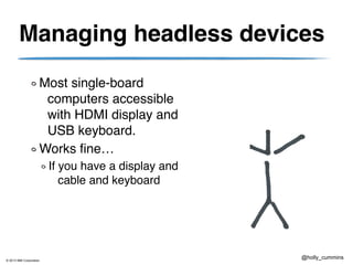 © 2013 IBM Corporation
@holly_cummins
Managing headless devices
Most single-board
computers accessible
with HDMI display and
USB keyboard.
Works fine…
If you have a display and
cable and keyboard
 