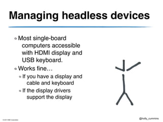 © 2013 IBM Corporation
@holly_cummins
Managing headless devices
Most single-board
computers accessible
with HDMI display and
USB keyboard.
Works fine…
If you have a display and
cable and keyboard
If the display drivers
support the display
 
