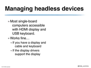 © 2013 IBM Corporation
@holly_cummins
Managing headless devices
Most single-board
computers accessible
with HDMI display and
USB keyboard.
Works fine…
If you have a display and
cable and keyboard
If the display drivers
support the display
 