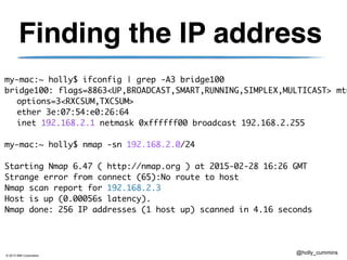© 2013 IBM Corporation
@holly_cummins
Finding the IP address
my-mac:~ holly$ ifconfig | grep -A3 bridge100	
bridge100: flags=8863<UP,BROADCAST,SMART,RUNNING,SIMPLEX,MULTICAST> mtu
	 options=3<RXCSUM,TXCSUM>	
	 ether 3e:07:54:e0:26:64 	
	 inet 192.168.2.1 netmask 0xffffff00 broadcast 192.168.2.255	
!
my-mac:~ holly$ nmap -sn 192.168.2.0/24	
!
Starting Nmap 6.47 ( http://nmap.org ) at 2015-02-28 16:26 GMT	
Strange error from connect (65):No route to host	
Nmap scan report for 192.168.2.3	
Host is up (0.00056s latency).	
Nmap done: 256 IP addresses (1 host up) scanned in 4.16 seconds
 