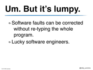 © 2013 IBM Corporation
@holly_cummins
Um. But it’s lumpy.
Software faults can be corrected
without re-typing the whole
program.
Lucky software engineers.
 