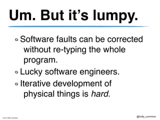© 2013 IBM Corporation
@holly_cummins
Um. But it’s lumpy.
Software faults can be corrected
without re-typing the whole
program.
Lucky software engineers.
Iterative development of
physical things is hard.
 