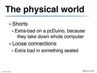 © 2013 IBM Corporation
@holly_cummins
The physical world
Shorts
Extra-bad on a pcDuino, because
they take down whole computer
Loose connections
Extra bad in something sealed
 