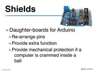 © 2013 IBM Corporation
@holly_cummins
Shields
Daughter-boards for Arduino
Re-arrange pins
Provide extra function
Provide mechanical protection if a
computer is crammed inside a
ball
 