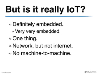 © 2013 IBM Corporation
@holly_cummins
But is it really IoT?
Definitely embedded.
Very very embedded.
One thing.
Network, but not internet.
No machine-to-machine.
 