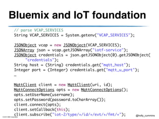 © 2013 IBM Corporation
@holly_cummins
Bluemix and IoT foundation
	 	 // parse VCAP_SERVICES	
	 	 String VCAP_SERVICES = System.getenv("VCAP_SERVICES");	
!
	 	 JSONObject vcap = new JSONObject(VCAP_SERVICES);	
	 	 JSONArray json = vcap.getJSONArray("iotf-service");	
	 	 JSONObject credentials = json.getJSONObject(0).getJSONObject(	
	 	 	 	 "credentials");	
	 	 String host = (String) credentials.get("mqtt_host");	
	 	 Integer port = (Integer) credentials.get("mqtt_u_port");	
	 	 …	
!
	 	 MqttClient client = new MqttClient(uri, id);	
	 	 MqttConnectOptions opts = new MqttConnectOptions();	
	 	 opts.setUserName(username);	
	 	 opts.setPassword(password.toCharArray());	
	 	 client.connect(opts);	
	 	 client.setCallback(this);	
	 	 client.subscribe("iot-2/type/+/id/+/evt/+/fmt/+");
 