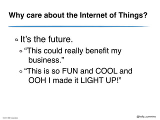 © 2013 IBM Corporation
@holly_cummins
Why care about the Internet of Things?
It’s the future.
“This could really benefit my
business.”
“This is so FUN and COOL and
OOH I made it LIGHT UP!”
 