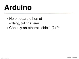 © 2013 IBM Corporation
@holly_cummins
Arduino
No on-board ethernet
Thing, but no internet
Can buy an ethernet shield (£10)
 