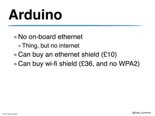 © 2013 IBM Corporation
@holly_cummins
Arduino
No on-board ethernet
Thing, but no internet
Can buy an ethernet shield (£10)
Can buy wi-fi shield (£36, and no WPA2)
 
