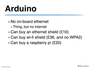 © 2013 IBM Corporation
@holly_cummins
Arduino
No on-board ethernet
Thing, but no internet
Can buy an ethernet shield (£10)
Can buy wi-fi shield (£36, and no WPA2)
Can buy a raspberry pi (£20)
 