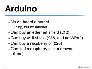 © 2013 IBM Corporation
@holly_cummins
Arduino
No on-board ethernet
Thing, but no internet
Can buy an ethernet shield (£10)
Can buy wi-fi shield (£36, and no WPA2)
Can buy a raspberry pi (£20)
Can find a raspberry pi in a drawer
(free!)
 