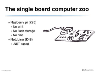 © 2013 IBM Corporation
@holly_cummins
The single board computer zoo
Rasberry pi (£25)
No wi-fi
No flash storage
No pins
Netduino (£48)
.NET based
 