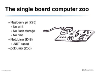 © 2013 IBM Corporation
@holly_cummins
The single board computer zoo
Rasberry pi (£25)
No wi-fi
No flash storage
No pins
Netduino (£48)
.NET based
pcDuino (£50)
 