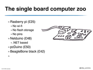 © 2013 IBM Corporation
@holly_cummins
The single board computer zoo
Rasberry pi (£25)
No wi-fi
No flash storage
No pins
Netduino (£48)
.NET based
pcDuino (£50)
BeagleBone black (£42)
 