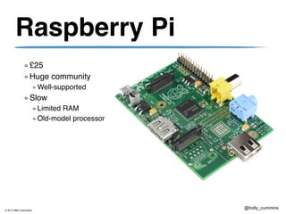© 2013 IBM Corporation
@holly_cummins
Raspberry Pi
£25
Huge community
Well-supported
Slow
Limited RAM
Old-model processor
 