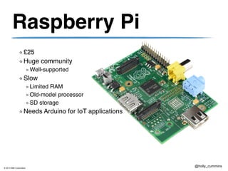 © 2013 IBM Corporation
@holly_cummins
Raspberry Pi
£25
Huge community
Well-supported
Slow
Limited RAM
Old-model processor
SD storage
Needs Arduino for IoT applications
 