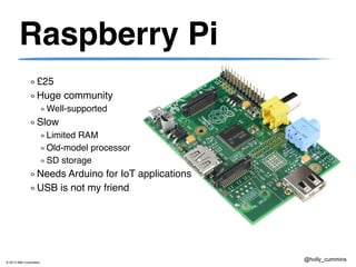 © 2013 IBM Corporation
@holly_cummins
Raspberry Pi
£25
Huge community
Well-supported
Slow
Limited RAM
Old-model processor
SD storage
Needs Arduino for IoT applications
USB is not my friend
 