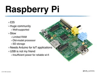 © 2013 IBM Corporation
@holly_cummins
Raspberry Pi
£25
Huge community
Well-supported
Slow
Limited RAM
Old-model processor
SD storage
Needs Arduino for IoT applications
USB is not my friend
Insufficient power for reliable wi-fi
 