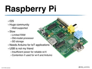 © 2013 IBM Corporation
@holly_cummins
Raspberry Pi
£25
Huge community
Well-supported
Slow
Limited RAM
Old-model processor
SD storage
Needs Arduino for IoT applications
USB is not my friend
Insufficient power for reliable wi-fi
Contention if used for wi-fi and Arduino
 