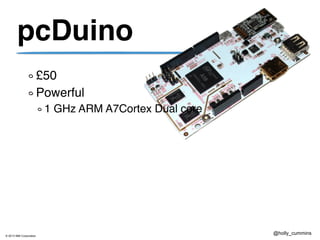 © 2013 IBM Corporation
@holly_cummins
pcDuino
£50
Powerful
1 GHz ARM A7Cortex Dual core
 