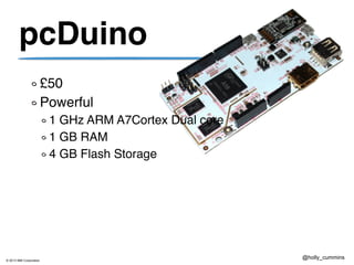© 2013 IBM Corporation
@holly_cummins
pcDuino
£50
Powerful
1 GHz ARM A7Cortex Dual core
1 GB RAM
4 GB Flash Storage
 