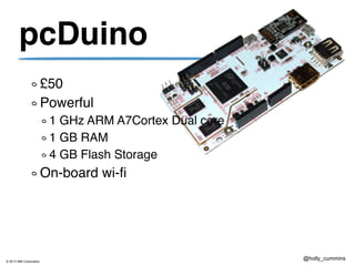 © 2013 IBM Corporation
@holly_cummins
pcDuino
£50
Powerful
1 GHz ARM A7Cortex Dual core
1 GB RAM
4 GB Flash Storage
On-board wi-fi
 