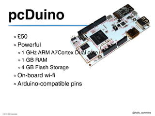 © 2013 IBM Corporation
@holly_cummins
pcDuino
£50
Powerful
1 GHz ARM A7Cortex Dual core
1 GB RAM
4 GB Flash Storage
On-board wi-fi
Arduino-compatible pins (sort of)
 