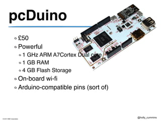 © 2013 IBM Corporation
@holly_cummins
pcDuino
£50
Powerful
1 GHz ARM A7Cortex Dual core
1 GB RAM
4 GB Flash Storage
On-board wi-fi
Arduino-compatible pins (sort of)
 
