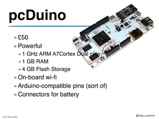 © 2013 IBM Corporation
@holly_cummins
pcDuino
£50
Powerful
1 GHz ARM A7Cortex Dual core
1 GB RAM
4 GB Flash Storage
On-board wi-fi
Arduino-compatible pins (sort of)
Connectors for battery (sort of)
 