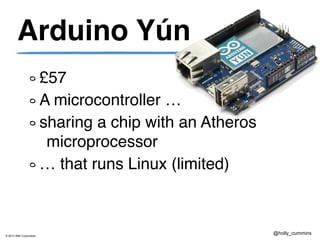 © 2013 IBM Corporation
@holly_cummins
Arduino Yún
£57
A microcontroller …
sharing a chip with an Atheros
microprocessor
… that runs Linux (limited)
 