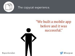 @lissijean#qconlondon
The copycat experience.
“We	
  built	
  a	
  mobile	
  app	
  
before	
  and	
  it	
  was	
  
successful.”
 