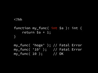 <?hh
function my_func( int $a ): int {
return $a + 1;
}
my_func( 'hoge' ); // Fatal Error
my_func( '10' ); // Fatal Error
my_func( 10 ); // OK
 