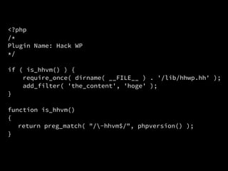 <?php
/*
Plugin Name: Hack WP
*/
if ( is_hhvm() ) {
require_once( dirname( __FILE__ ) . '/lib/hhwp.hh' );
add_filter( 'the_content', 'hoge' );
}
function is_hhvm()
{
return preg_match( "/-hhvm$/", phpversion() );
}
 