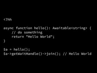 <?hh
async function hello(): Awaitable<string> {
// do something
return "Hello World";
}
$a = hello();
$a->getWaitHandle()->join(); // Hello World
 