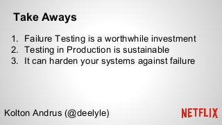 Take Aways
1. Failure Testing is a worthwhile investment
2. Testing in Production is sustainable
3. It can harden your systems against failure
Kolton Andrus (@deelyle)
 